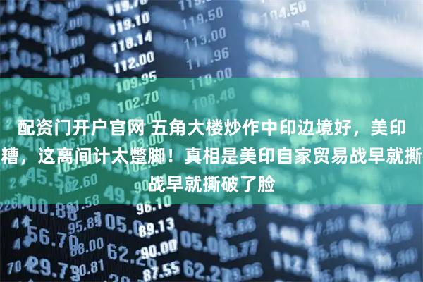 配资门开户官网 五角大楼炒作中印边境好，美印关系就糟，这离间计太蹩脚！真相是美印自家贸易战早就撕破了脸