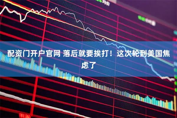 配资门开户官网 落后就要挨打！这次轮到美国焦虑了