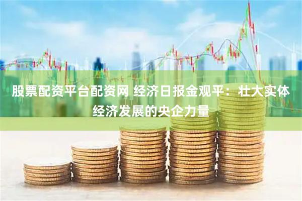 股票配资平台配资网 经济日报金观平：壮大实体经济发展的央企力量