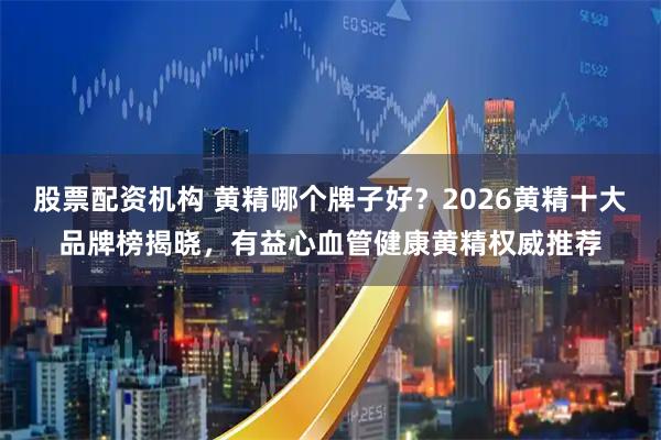 股票配资机构 黄精哪个牌子好？2026黄精十大品牌榜揭晓，有益心血管健康黄精权威推荐