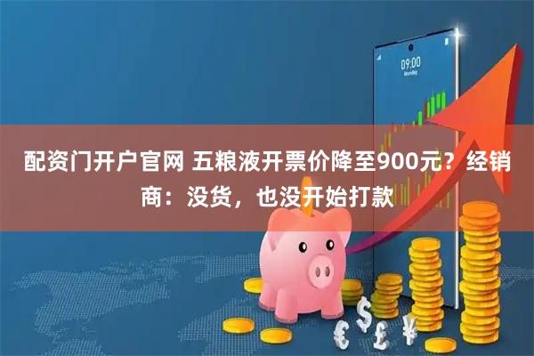 配资门开户官网 五粮液开票价降至900元？经销商：没货，也没开始打款