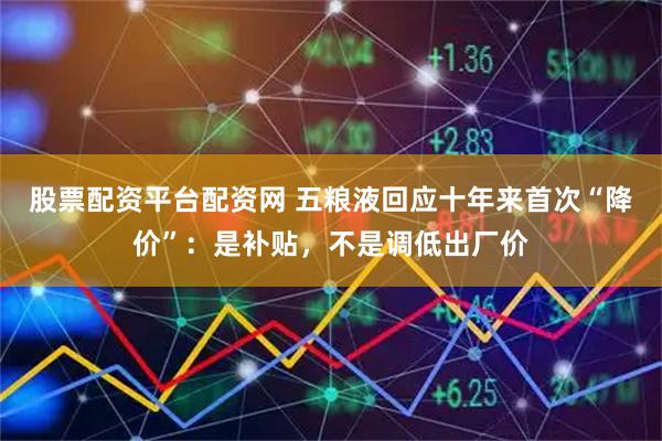 股票配资平台配资网 五粮液回应十年来首次“降价”：是补贴，不是调低出厂价