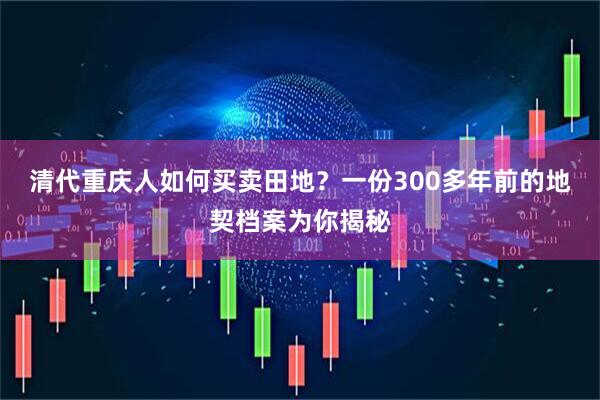 清代重庆人如何买卖田地？一份300多年前的地契档案为你揭秘