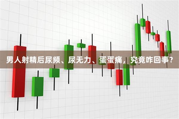 男人射精后尿频、尿无力、蛋蛋痛，究竟咋回事？