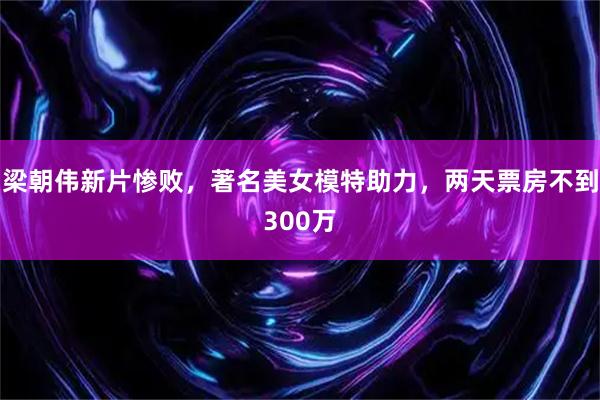 梁朝伟新片惨败，著名美女模特助力，两天票房不到300万
