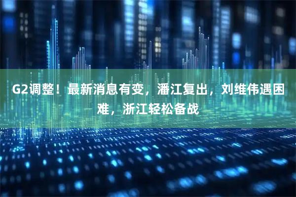 G2调整！最新消息有变，潘江复出，刘维伟遇困难，浙江轻松备战