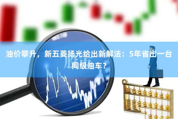 油价攀升，新五菱扬光给出新解法：5年省出一台同级油车？