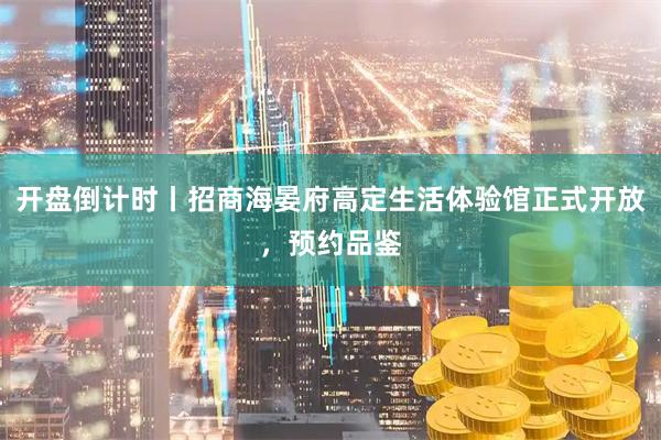 开盘倒计时丨招商海晏府高定生活体验馆正式开放，预约品鉴