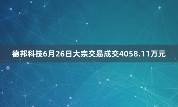 德邦科技6月26日大宗交易成交4058.11万元