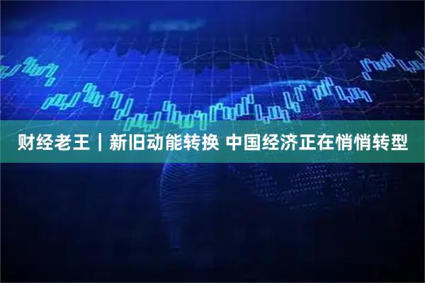 财经老王｜新旧动能转换 中国经济正在悄悄转型