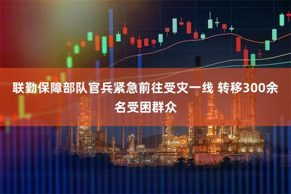 联勤保障部队官兵紧急前往受灾一线 转移300余名受困群众