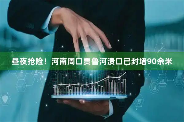 昼夜抢险！河南周口贾鲁河溃口已封堵90余米