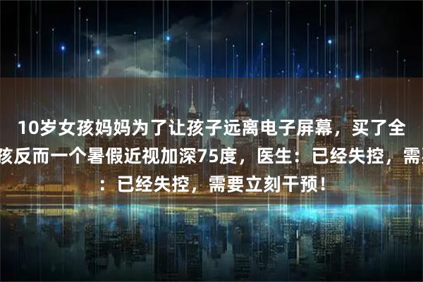 10岁女孩妈妈为了让孩子远离电子屏幕，买了全套拼豆，女孩反而一个暑假近视加深75度，医生：已经失控，需要立刻干预！