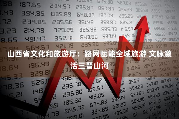 山西省文化和旅游厅：路网赋能全域旅游 文脉激活三晋山河
